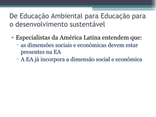 De Educação Ambiental para Educação para
o desenvolvimento sustentável
• Especialistas da América Latina entendem que:
▫ as dimensões sociais e econômicas devem estar
presentes na EA
▫ A EA já incorpora a dimensão social e econômica
 