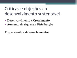 Críticas e objeções ao
desenvolvimento sustentável
• Desenvolvimento x Crescimento
• Aumento da riqueza x Distribuição
O que significa desenvolvimento?
 