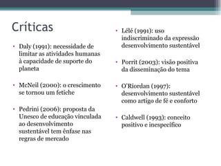 Críticas
• Daly (1991): necessidade de
limitar as atividades humanas
à capacidade de suporte do
planeta
• McNeil (2000): o crescimento
se tornou um fetiche
• Pedrini (2006): proposta da
Unesco de educação vinculada
ao desenvolvimento
sustentável tem ênfase nas
regras de mercado
• Lélé (1991): uso
indiscriminado da expressão
desenvolvimento sustentável
• Porrit (2003): visão positiva
da disseminação do tema
• O’Riordan (1997):
desenvolvimento sustentável
como artigo de fé e conforto
• Caldwell (1993): conceito
positivo e inespecífico
 