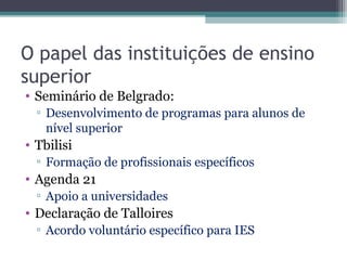 O papel das instituições de ensino
superior
• Seminário de Belgrado:
▫ Desenvolvimento de programas para alunos de
nível superior
• Tbilisi
▫ Formação de profissionais específicos
• Agenda 21
▫ Apoio a universidades
• Declaração de Talloires
▫ Acordo voluntário específico para IES
 
