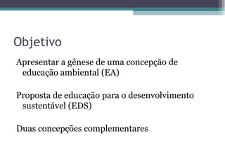 Objetivo
Apresentar a gênese de uma concepção de
educação ambiental (EA)
Proposta de educação para o desenvolvimento
sustentável (EDS)
Duas concepções complementares
 