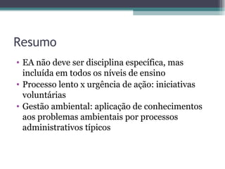 Resumo
• EA não deve ser disciplina específica, mas
incluída em todos os níveis de ensino
• Processo lento x urgência de ação: iniciativas
voluntárias
• Gestão ambiental: aplicação de conhecimentos
aos problemas ambientais por processos
administrativos típicos
 
