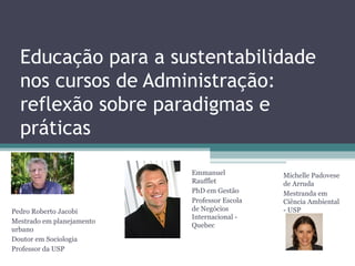Educação para a sustentabilidade
nos cursos de Administração:
reflexão sobre paradigmas e
práticas
Pedro Roberto Jacobi
Mestrado em planejamento
urbano
Doutor em Sociologia
Professor da USP
Emmanuel
Raufflet
PhD em Gestão
Professor Escola
de Negócios
Internacional -
Quebec
Michelle Padovese
de Arruda
Mestranda em
Ciência Ambiental
- USP
 