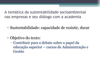 A temática da sustentabilidade socioambiental
nas empresas e seu diálogo com a academia
• Sustentabilidade: capacidade de resistir, durar
• Objetivo do texto:
▫ Contribuir para o debate sobre o papel da
educação superior – cursos de Administração e
Gestão
 