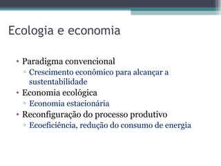 Ecologia e economia
• Paradigma convencional
▫ Crescimento econômico para alcançar a
sustentabilidade
• Economia ecológica
▫ Economia estacionária
• Reconfiguração do processo produtivo
▫ Ecoeficiência, redução do consumo de energia
 