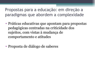 Propostas para a educação: em direção a
paradigmas que abordem a complexidade
• Práticas educativas que apontam para propostas
pedagógicas centradas na criticidade dos
sujeitos, com vistas à mudança de
comportamento e atitudes
• Proposta de diálogo de saberes
 