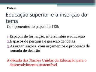Educação superior e a inserção do
tema
Componentes do papel das IES:
1.Espaços de formação, intercâmbio e educação
2.Espaços de pesquisa e geração de ideias
3.As organizações, com orçamentos e processos de
tomada de decisão
A década das Nações Unidas da Educação para o
desenvolvimento sustentável
Parte 2
 