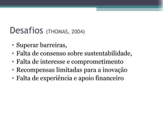 Desafios (THOMAS, 2004)
• Superar barreiras,
• Falta de consenso sobre sustentabilidade,
• Falta de interesse e comprometimento
• Recompensas limitadas para a inovação
• Falta de experiência e apoio financeiro
 