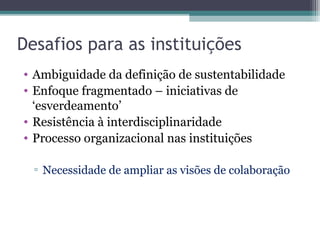 Desafios para as instituições
• Ambiguidade da definição de sustentabilidade
• Enfoque fragmentado – iniciativas de
‘esverdeamento’
• Resistência à interdisciplinaridade
• Processo organizacional nas instituições
▫ Necessidade de ampliar as visões de colaboração
 