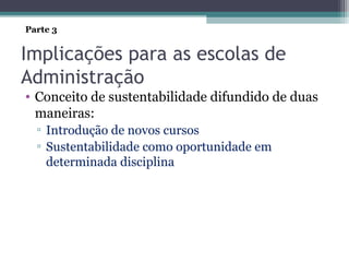 Implicações para as escolas de
Administração
• Conceito de sustentabilidade difundido de duas
maneiras:
▫ Introdução de novos cursos
▫ Sustentabilidade como oportunidade em
determinada disciplina
Parte 3
 