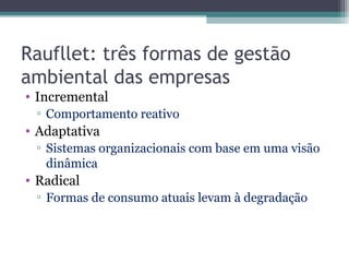 Raufllet: três formas de gestão
ambiental das empresas
• Incremental
▫ Comportamento reativo
• Adaptativa
▫ Sistemas organizacionais com base em uma visão
dinâmica
• Radical
▫ Formas de consumo atuais levam à degradação
 