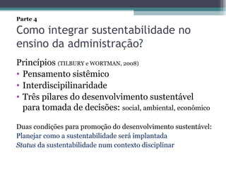 Como integrar sustentabilidade no
ensino da administração?
Princípios (TILBURY e WORTMAN, 2008)
• Pensamento sistêmico
• Interdiscipilinaridade
• Três pilares do desenvolvimento sustentável
para tomada de decisões: social, ambiental, econômico
Duas condições para promoção do desenvolvimento sustentável:
Planejar como a sustentabilidade será implantada
Status da sustentabilidade num contexto disciplinar
Parte 4
 