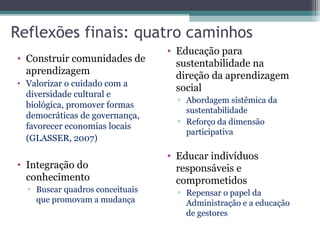Reflexões finais: quatro caminhos
• Construir comunidades de
aprendizagem
• Valorizar o cuidado com a
diversidade cultural e
biológica, promover formas
democráticas de governança,
favorecer economias locais
(GLASSER, 2007)
• Integração do
conhecimento
▫ Buscar quadros conceituais
que promovam a mudança
• Educação para
sustentabilidade na
direção da aprendizagem
social
▫ Abordagem sistêmica da
sustentabilidade
▫ Reforço da dimensão
participativa
• Educar indivíduos
responsáveis e
comprometidos
▫ Repensar o papel da
Administração e a educação
de gestores
 