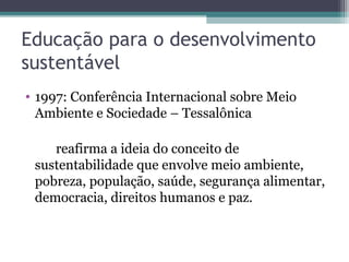 Educação para o desenvolvimento
sustentável
• 1997: Conferência Internacional sobre Meio
Ambiente e Sociedade – Tessalônica
reafirma a ideia do conceito de
sustentabilidade que envolve meio ambiente,
pobreza, população, saúde, segurança alimentar,
democracia, direitos humanos e paz.
 