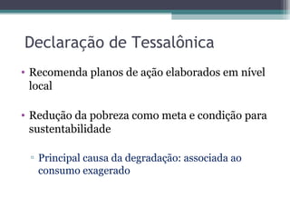 Declaração de Tessalônica
• Recomenda planos de ação elaborados em nível
local
• Redução da pobreza como meta e condição para
sustentabilidade
▫ Principal causa da degradação: associada ao
consumo exagerado
 