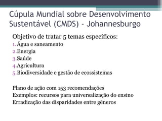 Cúpula Mundial sobre Desenvolvimento
Sustentável (CMDS) - Johannesburgo
Objetivo de tratar 5 temas específicos:
1.Água e saneamento
2.Energia
3.Saúde
4.Agricultura
5.Biodiversidade e gestão de ecossistemas
Plano de ação com 153 recomendações
Exemplos: recursos para universalização do ensino
Erradicação das disparidades entre gêneros
 
