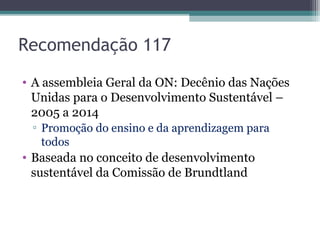 Recomendação 117
• A assembleia Geral da ON: Decênio das Nações
Unidas para o Desenvolvimento Sustentável –
2005 a 2014
▫ Promoção do ensino e da aprendizagem para
todos
• Baseada no conceito de desenvolvimento
sustentável da Comissão de Brundtland
 