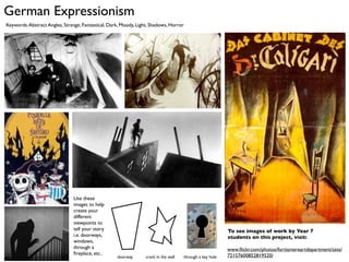 German Expressionism
Keywords: Abstract Angles, Strange, Fantastical, Dark, Moody, Light, Shadows, Horror




                               Use these
                               images to help
                               create your
                               different
                               viewpoints to
                               tell your story                                                            To see images of work by Year 7
                               i.e. doorways,                                                             students on this project, visit:
                               windows,
                               through a                                                                  www.ﬂickr.com/photos/fortismereartdepartment/sets/
                               ﬁreplace, etc..                                                            72157600852819520/
                                                    doorway      crack in the wall   through a key hole