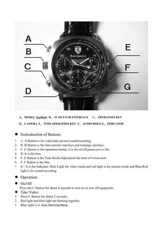 A、MODEL button B、AV OUT/USB INTERFACE C、OPERATION KEY
D、CAMERA E、TIME OPERATION KEY F、AUDIO HOLE G、INDICATOR
 Instroduction of Buttons
1. A : A Button is for video/take picture/sound recording
2. B :B Button is the data transfer interface and recharge interface.
3. C :C Button is the operation button, it is for on/off,pause,save a file.
4. D :It is the lens.
5. E :E Button is the Time Knob,Adjustment the time of wristwatch.
6. F :F Button is the Mic.
7. G : It is the Indicator. Bule Light for video mode,and red light is for picture mode and Blue-Red
light is for sound recording.
 Operation:
 On/Off
Press the C Button for about 4 seconds to turn on or turn off equipemtn.
 Take Video:
1. Press C Button for about 2 seconds;
2. Red light and blue light are burning together;
3. Blue light is on Auto Stand-by/Sleep
 