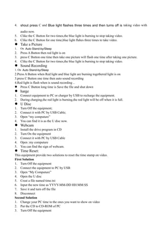 4. shout press C and Blue light flashes three times and then turns off is taking video with
audio now.
5. Clike the C Button for two times,the blue light is burning to stop taking video.
6. Clike the C Button for one time,blue light flahes three times to take video.
 Take a Picture
1. On Auto Stand-by/Sleep
2. Press A Button then red light is on
3. press C Button one time then take one picture will flash one time after taking one picture.
4. Clike the C Button for two times,the blue light is burning to stop taking video.
 Sound Recording
1. On Auto Stand-by/Sleep
2.Press A Button when Red light and blue light are burning togethered light is on
3.press C Button one time then auto sound recording
4.Red light is flash when is sound recording ..
 Press C Button long time is Save the file and shut down
 harge
1. Connect equipment to PC or charger by USB to recharge the equipment.
2. During charging,the red light is burning,the red light will be off when it is full.
 U Disc
1. Turn Off the equipment;
2. Connect it with PC by USB Cable;
3. Open “my computure”
4. You can find it is as the U disc now.
 Webcam
1. Install the drive program in CD
2. Turn On the equipment
3. Connect it with PC by USB Cable
4. Open :my computure
5. You can find the sign of webcam.
 Time Reset:
This equipment provide two solutions to reset the time stamp on video.
First Solution
1. Turn Off the equipment
2. Connect the equipment to PC by USB
3. Open “My Computure”
4. Open the U disc
5. Creat a file named time.txt
6. Input the new time as YYYY-MM-DD HH:MM:SS
7. Save it and turn off the file
8. Disconnect
Second Solution
1. Change your PC time to the ones you want to show on video
2. Put the CD to CD-ROM of PC
3. Turn Off the equipment
 