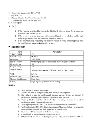 4. Connect the equipment to PC by USB
5. Open the CD
6. Double-Click the files “WriteTime.exe “in CD
7. There is a new small window on screen
8. Click “Update”
 FAQ
1. If the capacity is full,the blue light and red light will shine for about five seconds and
power off after it stores the file.
2. If the power is low, the equipment will store the file and power off after the blue light
and red light will be shine alternately for about five seconds.
3. If the equipment stop responding for unknown reason or wrong operating,please press
the mode key and operating key together to reset.
 Specifications
Iterm Parameter
VIDEO FORM AVI
Video Coding M-JPEG
Resolution 1920*1080
Player Software Operating systems or mainstream movie playback software
Picture Format JPG
Image Scaling 4:3
Suppot System
Windows me/2000/xp/2003/vista；Mac os 10.4；Linux；
VOL DC-5V
Interface-type Mini USB
Memory Card Format Nand flash
Battery High-capacity polymer lithium battery
Notice
1. Work place:It is only for legal place.
2. Battery:You need to charge it after it does not work for long time.
3. File safty:It is not the professional memory card,so it can not instead of
professional memory card completely.you need to keep back-up.
4. Video quality:It is not the professinal video equipment,so it can not instead of
professional Video Equipment completely.
5. Working tempreture: 0—45°C,it is better to use in the room tempreture.
6. Working humidity:20%-80%,it is with waterproof function.Before you enter into
the waterproof status,do not put it into water or humidy place.
7. Illuminance: Please to use it in the luminous place.
8. Cleanliness:it is better not to use it in the dust place.
9. Other iterms:It can not use in the high magnetic fields , uniform electric field.It can
 
