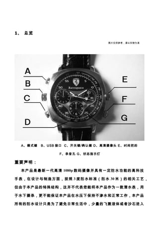 1、 总览
A、模式键 B、USB 接口 C、开关键/确认键 D、高清摄像头 E、时间把的
F、录音孔 G、状态指示灯
重要声明：
本产品是最新一代高清 1080p 数码摄像并具有一定防水功能的高科技
手表，在设计与制造方面，按照 3 度防水标准（防水 30 米）的相关工艺，
但由于本产品的特殊结构，这并不代表您能将本产品作为一款潜水表，用
于水下摄录，更不能保证本产品在水压下保持不渗水和正常工作，本产品
所有的防水设计只是为了避免日常生活中，少量的飞溅液体或者沙石进入
图片仅供参考，请以实物为准
 