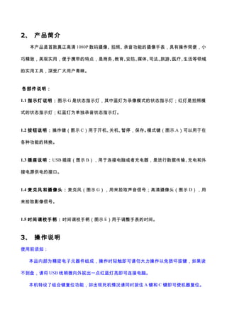 2、 产品简介
本产品是首款真正高清 1080P 数码摄像、拍照、录音功能的摄像手表，具有操作简便，小
巧精致，美观实用，便于携带的特点，是商务、教育、安防、媒体、司法、旅游、医疗、生活等领域
的实用工具，深受广大用户青睐。
各部件说明：
1.1 指示灯说明：图示 G 是状态指示灯，其中蓝灯为录像模式的状态指示灯；红灯是拍照模
式的状态指示灯；红蓝灯为单独录音状态指示灯。
1.2 按钮说明：操作键（图示 C）用于开机、关机、暂停，保存。模式键（图示 A）可以用于在
各种功能的转换。
1.3 插座说明：USB 插座（图示 B），用于连接电脑或者充电器，是进行数据传输、充电和外
接电源供电的接口。
1.4 麦克风和摄像头：麦克风（图示 G），用来拾取声音信号；高清摄像头（图示 D），用
来拾取影像信号。
1.5 时间调校手柄：时间调校手柄（图示 E）用于调整手表的时间。
3、 操作说明
使用前须知：
本品内部为精密电子元器件组成，操作时轻触即可请勿大力操作以免损坏按键，如果读
不到盘，请将 USB 线稍微向外拔出一点红蓝灯亮即可连接电脑。
本机特设了组合键复位功能，如出现死机情况请同时按住 A 键和 C 键即可使机器复位。
 