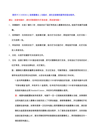 使用 PC CAMERA（视频摄像头）功能时，请先安装随机配带的驱动程序。
建议：连接电脑时，请先将数据线与手表连接，再连接电脑！
1， 录像操作：长按 C 键约 2 秒，初始状态下蓝灯常亮进入摄像待机状态。短按开机键开始摄
像。
2， 拍照操作：在待机状态下，短按模式键，指示灯为红色时，再短按开机键，红灯闪烁一
次为拍照一张。
3， 单独录音：在待机状态下，短按模式键，指示灯为红蓝灯时，再短按开机键，红灯闪烁
进入录音状态。
4， 关机：长按开机键即可关机保存文件。
5， 充电：连接计算机 USB 接品或充电器，即可对摄像机进行充电，当电池处于充电状态时，
红灯常亮，当电池充满电后，红灯熄灭。
注：摄像机内置高容量聚合物锂电池，无记忆效应，可随用随充，但最初使用的前五次，
请将电池用完后再充电至饱和，以启动电池最大容量，获取标准工作时间。
U 盘与网络摄像头：在本机关机状态通过 USB 线与电脑良好连接，在我的电脑中出现
“可移动硬盘”盘符，本机作为 U 盘使用。在本机开机状态通过 USB 线与电脑良好连接，
则我的电脑会出现 Standard Camera，本机作为网络摄像头使用。
另：根据电脑配置或者系统差异，电脑不一定一次就能检测到摄像头功能，如果偶然
出现电脑无法进入摄像头功能而进入了可移动磁盘，请移除摄像机，并在摄像机开机
后重新连接电脑；如果你是第一次在你电脑上使用摄像机的电脑摄像头功能，请安装
随机光盘里面或者经销商提供的摄像头驱动程序；为了避免设备受到损坏，当你准备
连接设备到电脑上时，请先将随机附带的数据线连接到摄像机上，再将数据线另外一
端连接到电脑上。
 