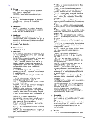 02/10/06 10
-D-
Dança:
2 Sm 6.14 Davi dançava perante o Senhor
com todas as suas forças...
Sl 150.4 ... louvai-o com adufes e danças...
Decisão:
Pv 16.1 1 Ao homem pertencem os planos do
coração; mas a resposta da língua é do
Senhor.
Demônios:
Lv 17.7 ....oferecerão sacrifícios a demônios...
1 Jo 4.2 todo espírito que confessa que Jesus
Cristo veio em carne é de Deus ..
Desânimo:
Nm 32.9 Porque não herdaremos com eles
além do Jordão, nem mais adiante; visto que já
possuímos a nossa herança aquém do Jordão,
ao oriente.
deuses: Veja Idolatria.
Dinossauros:
Jó 40-41; Sl 74.14
Disciplina:
Dt 8.5 Saberás, pois, no teu coração que, como
um homem corrige a seu filho, assim te corrige
o Senhor teu Deus.
Lv 19.35 Não cometereis injustiça no juízo, nem
na vara, nem no peso, nem na medida.
1 Sm 3.13 Porque já lhe fiz: saber que hei de
julgar a sua casa para sempre, por causa da
iniqüidade de que ele bem sabia, pois os seus
filhos blasfemavam a Deus, e ele não os
repreendeu.
2 Sm 12.10,11.. agora.. não se apartará a
espada da tua casa .. tomarei as tuas mulheres
à tua própria vista
2 Sm 24 três coisas te ofereço, escolhe uma
delas ...
1 Rs 1.6 .. jamais o seu pai o contrariou
dizendo: porque procedes assim ?
Jó 5.17 ... bem aventurado é o homem a quem
o Senhor disciplina ..
Sl 50.17 ... uma vez que aborreces a disciplina
e rejeitas as minhas palavras ...
Sl 89.32 ... então punirei com vara as suas
transgressões e com açoites a sua iniqüidade ..
Sl 94.12 .. bem-aventurado o homem, Senhor,
a quem tu repreendes, a quem ensinas a tua lei
...
Sl 118.18 ... o Senhor me castigou
severamente, mas não me entregou à morte ...
Pv 3.11 ... não rejeites a disciplina do Senhor,
nem te enfades da sua repreensão ....
Pv 3.12 ... o Senhor repreende a quem ama ..
como o pai ao filho ...
Pv 5.12 ... aborreci e desprezou meu coração a
disciplina ...
Pv 5.23 ... ele morrerá pela falta de disciplina, e
pela sua muita loucura ...
Pv 6.23 ... as repreensões da disciplina são o
caminho da vida
Pv 9.8 ... repreende o sábio e ele te amará ...
Pv 10.24 ... o que retém a vara aborrece ao
seu filho, mas o que o ama cedo disciplina ...
Pv 12.4 ...mas o que o ama cedo disciplina.
Pv 15.10 ... disciplina rigorosa há para o que
deixa a vereda, e o que odeia a repreensão
morrerá ...
Pv 19.18 ... castiga a teu filho enquanto há
esperança, mas não excedas a ponto de matá-
lo ...
Pv 22.15 ... a estultícia está ligada ao coração
da criança, mas a vara da disciplina a afastará
dela ...
Pv 22.6 ... ensina a criança no caminho em que
deve andar, e ainda quando for velho não se
desviará dele ...
Pv 23.13 Não retires da criança a disciplina...
Pv 23.14 ... tu a fustigarás com vara e a livrarás
do inferno ...
Pv 27.6 ... leais são as feridas feitas pelo que
ama ...
Pv 29.15 ... a vara e a disciplina dão sabedoria,
mas a criança entregue a si mesma vem a
envergonhar a sua mãe ...
Mt 18.17 ... se ele não atender dizei-o à igreja;
e se recusar considera-o como gentio e
publicano ...
1 Co 5.5 ... entregue a Satanás para a
destruição da carne; a fim de que o espírito
seja salvo ...
1 Tm 5.20 .. aos que vivem no pecado
repreende-os na presença de todos, para que
também os demais ...
Hb 12.6 ...o Senhor corrige a quem ama e
açoita a todo filho a quem recebe.
Hb 12.11 Toda disciplina, com efeito, no
momento não parece ser motivo de alegria...
1 Tm 5.20 quanto aos que vivem no pecado,
repreende-os na presença de todos para que
os demais temam
2 Tm 3.16 toda escritura é inspirada por Deus e
útil para o ensino .. repreensão .. correção ..
educação ..
Hb 12.6 o Senhor corrige a quem ama, açoita a
todo filho a quem recebe
Hb 12.8 mas se estais sem correção, de que
todos se têm tornado participantes, logo sois
bastardos, e não filhos
Hb 12.11 toda disciplina, com efeito, no
momento não parece ser motivo de alegria ..
depois entretanto, produz fruto
Divindade:
Dt 4.35 A ti te foi mostrado para que soubesses
que o Senhor é Deus; nenhum outro há senão
ele.
Dt 4.39 Pelo que hoje deves saber e considerar
no teu coração que só o Senhor é Deus, em
cima no céu e embaixo na terra; não há
nenhum outro.
Divisão:
Lv 19.19 Guardareis os meus estatutos. Não
 