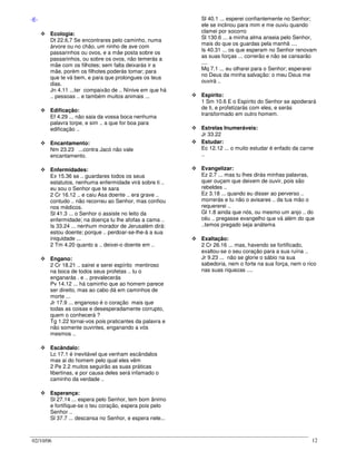 02/10/06 12
-E-
Ecologia:
Dt 22.6,7 Se encontrares pelo caminho, numa
árvore ou no chão, um ninho de ave com
passarinhos ou ovos, e a mãe posta sobre os
passarinhos, ou sobre os ovos, não temerás a
mãe com os filhotes; sem falta deixarás ir a
mãe, porém os filhotes poderás tomar; para
que te vá bem, e para que prolongues os teus
dias.
Jn 4.11 ...ter compaixão de .. Nínive em que há
.. pessoas .. e também muitos animais ...
Edificação:
Ef 4.29 ... não saia da vossa boca nenhuma
palavra torpe, e sim .. a que for boa para
edificação ..
Encantamento:
Nm 23.23 ...contra Jacó não vale
encantamento.
Enfermidades:
Ex 15.36 se .. guardares todos os seus
estatutos, nenhuma enfermidade virá sobre ti ..
eu sou o Senhor que te sara
2 Cr 16.12 .. e caiu Asa doente .. era grave ..
contudo .. não recorreu ao Senhor, mas confiou
nos médicos.
Sl 41.3 ... o Senhor o assiste no leito da
enfermidade; na doença tu lhe afofas a cama ..
Is 33.24 ... nenhum morador de Jerusalém dirá:
estou doente; porque .. perdoar-se-lhe-á a sua
iniquidade ...
2 Tm 4.20 quanto a .. deixei-o doente em ..
Engano:
2 Cr 18.21 .. sairei e serei espírito mentiroso
na boca de todos seus profetas .. tu o
enganarás . e .. prevalecerás
Pv 14.12 ... há caminho que ao homem parece
ser direito, mas ao cabo dá em caminhos de
morte ...
Jr 17.9 ... enganoso é o coração mais que
todas as coisas e desesperadamente corrupto,
quem o conhecerá ?
Tg 1.22 tornai-vos pois praticantes da palavra e
não somente ouvintes, enganando a vós
mesmos ..
Escândalo:
Lc 17.1 é inevitável que venham escândalos
mas ai do homem pelo qual eles vêm
2 Pe 2.2 muitos seguirão as suas práticas
libertinas, e por causa deles será infamado o
caminho da verdade ..
Esperança:
Sl 27.14 ... espera pelo Senhor, tem bom ânimo
e fortifique-se o teu coração, espera pois pelo
Senhor ..
Sl 37.7 ... descansa no Senhor, e espera nele...
Sl 40.1 ... esperei confiantemente no Senhor;
ele se inclinou para mim e me ouviu quando
clamei por socorro
Sl 130.6 ... a minha alma anseia pelo Senhor,
mais do que os guardas pela manhã ....
Is 40.31 ... os que esperam no Senhor renovam
as suas forças ... correrão e não se cansarão
....
Mq 7.1 ... eu olharei para o Senhor; esperarei
no Deus da minha salvação: o meu Deus me
ouvirá ..
Espirito:
1 Sm 10.6 E o Espírito do Senhor se apoderará
de ti, e profetizarás com eles, e serás
transformado em outro homem.
Estrelas Inumeráveis:
Jr 33.22
Estudar:
Ec 12.12 ... o muito estudar é enfado da carne
..
Evangelizar:
Ez 2.7 ... mas tu lhes dirás minhas palavras,
quer ouçam que deixem de ouvir, pois são
rebeldes ..
Ez 3.18 ... quando eu disser ao perverso ..
morrerás e tu não o avisares .. da tua mão o
requererei ..
Gl 1.8 ainda que nós, ou mesmo um anjo .. do
céu .. pregasse evangelho que vá além do que
..temos pregado seja anátema
Exaltação:
2 Cr 26.16 ... mas, havendo se fortificado,
exaltou-se o seu coração para a sua ruína ..
Jr 9.23 ... não se glorie o sábio na sua
sabedoria, nem o forte na sua força, nem o rico
nas suas riquezas ....
 