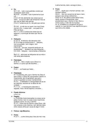 02/10/06 13
-F-
Fé:
Mt 11.24 ... tudo o que pedirdes crendo que
recebestes assim será.
Mc 9.23 ... se podes ! tudo é possível ao que
crê ...
2 Co 4.18 não atentando nas coisas que se
vêem .. as que se vêem são temporais mas as
que não se vêem são eternas
2 Co 5.7 andamos por fé, não pelo que vemos
...
Gl 2.20 .. já não sou eu quem vive mas Cristo
vive em mim.. e esse viver .. vivo pela fé no
Filho de Deus ..
Hb 11.1 a fé é a certeza de coisas que se
esperam, a convicção de fatos que não se
vêem ..
Feitiçaria:
Ex 22.18 A feiticeira não deixarás viver.
Dt 18.10 Não se achará entre ti ... feiticeiro,
nem encantador, nem mágico, nem
necromante...
2 Rs 9.22 .. que paz, enquanto perduram as
prostituições .... Jezabel e as suas feitiçarias ...
2 Cr 33.6 .. feitiçaria .. necromantes e feiticeiros
..
Mq 5.12 .. eliminarei as feitiçarias da tua mão e
não terás adivinhadores
Felicidade:
Sl 33.12 ... feliz a nação cujo o Deus é o
Senhor, e o povo que ele escolheu ...
Fiador:
Pv 6.1 ... se ficaste por fiador...
Fidelidade:
Dt 7.9 Saberás, pois, que o Senhor teu Deus é
que é Deus, o Deus fiel, que guarda o pacto e a
misericórdia, até mil gerações, aos que o
amam e guardam os seus mandamentos
Pv 3.3 ... a fidelidade e a benignidade ata-as ao
teu pescoço, escreve-as na tábua do teu
coração ...
Pv 11.13 ... o mexeriqueiro descobre o
segredo, mas o fiel de espírito o encobre ...
Fissão Atômica:
2 Pe 3.10
Flagelo:
Lv 19.28 Não fareis lacerações na vossa carne
pelos mortos; nem no vosso corpo imprimireis
qualquer marca. Eu sou o Senhor.
Dt 14.1 Filhos sois do Senhor vosso Deus; não
vos cortareis a vós mesmos, nem abrireis calva
entre vossos olhos por causa de algum morto
Fofoca: veja Mexerico.
Fome:
Pv 27.7 ... a alma farta pisa o favo de mel, mas
à alma faminta, todo o amargo é doce ...
Fruto:
Gl 6.7 ... aquilo que o homem semear, isso
também ceifará ..
Gl 6.9 ... não nos cansemos de fazer o bem,
porque a seu tempo ceifaremos ..
Sl 92.14,15 Na velhice ainda darão frutos,
serão viçosos e florescentes, para
proclamarem que o Senhor é reto. Ele é a
minha rocha, e nele não há injustiça.
Pv 16. 32 Melhor é o longânimo do que o
valente; e o que domina o seu espírito do que o
que toma uma cidade.
 