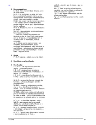 02/10/06 15
-H-
Homossexualismo:
Lv 18.22 Com homem não te deitarás, como
se fosse mulher
Lv 20.13 Se um homem se deitar com outro
homem, como se fosse com mulher, ambos
terão praticado abominação; certamente serão
mortos; o seu sangue será sobre eles
Dt 22.5 Não haverá traje de homem na mulher,
e não vestirá o homem vestido de mulher,
porque qualquer que faz isto é abominação ao
Senhor teu Deus.
Dt 23.18 Não trarás preço de sodomita à casa
do Senhor.
Rm 1.27 ... sensualidade, cometendo torpeza,
homens com homens ...
1 Co 6.9 Não sabeis que os injustos não
herdarão o reino de Deus? Não vos enganeis:
nem os devassos, nem os idólatras, nem os
adúlteros, nem os efeminados, nem os
sodomitas,
Ap 21.8 Mas, quanto aos medrosos, e aos
incrédulos, e aos abomináveis, e aos
homicidas, e aos adúlteros, e aos feiticeiros, e
aos idólatras, e a todos os mentirosos, a sua
parte será no lago ardente de fogo e enxofre,
que é a segunda morte.
Honra:
Pv 25.27 procurar a própria honra não é bom.
Humildade: veja Humilhação.
Humilhação:
2 Cr 33.12 .. ele angustiado suplicou ao
Senhor .. muito se humilhou ..
2 Cr 34.27 .. porquanto seu coração se
enterneceu e te humilhaste perante Deus ..eu
te ouvi .. diz o Senhor ..
2 Cr 33.23 .. mas não se humilhou perante o
Senhor .. antes se tornou mais e mais culpável
..
Sl 10.17 ... tens ouvido, Senhor, o desejo dos
humildes ; tu lhes acudirás para fazerdes
justiça ao órfão...
Sl 18.27 ... porque tu salvas o povo humilde,
mas os olhos dos altivos tu os abates ...
Sl 25.9 ... Guia os humildes na justiça, e ensina
os mansos o seu caminho ...
Sl 138.6 ... o Senhor é excelso, contudo atenta
para os humildes; os soberbos ele os conhece
de longe Sl 149.4 ... porque o Senhor se agrada
do seu povo; e de salvação adorna os humildes
...
Pv 15.33 ... a humildade precede a honra ...
Is 2.17 ... a arrogância dos homens será
abatida, e a sua altivez será humilhada; só o
Senhor será exaltado naquele dia ..
Lc 14.10 ... quando fores convidado, vai tomar
o último lugar .. amigo senta mais para cima ..
será isto honra ...
Lc 16.15 ... aquilo que é elevado entre homens,
é abominação diante de Deus ...
Jo 3.20 ... convém que ele cresça e que eu
diminua ...
Fp 2.3 .. nada façais por partidarismo ou
vanglória mas por humildade considerando
cada um aos outros superiores ..
Tg 4.6 Deus resiste aos soberbos mas dá
graça aos humildes
Tg 4.10 humilha-te perante o Senhor e ele te
exaltará
 