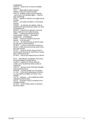 02/10/06 23
congregação ...
Sl 35.18 ... louvar-te-ei no meio da multidão
poderosa ...
Sl 47.1 ... Batei palmas todos os povos,
celebrai a Deus com vozes de júbilo ...
Sl 40.16 ..rejubilem todos os que te buscam
..que amam a tua salvação digam .. o Senhor
seja magnificado
Sl 48.1 ... grande é o Senhor e mui digno de ser
louvado ...
Sl 63.5 ... com júbilo nos lábios, a minha boca
te louva ..
Sl 68.25 ... os cantores iam adiante, atrás os
tocadores de instrumentos de cordas, em meio
às donzelas com ...
Sl 69.30 ... louvarei com cânticos o nome de
Deus, exalta-lo-ei com ações de graça.
Sl 89.1 ... cantarei para sempre as tuas
misericórdias, ó Senhor .. meus lábios
proclamarão .. tua fidelidade ..
Sl 98.5 ... cantai com harpas louvores ao
Senhor ... e voz de canto ..
Sl 113.3 ... do nascimento do sol até ao ocaso,
louvado seja o nome do Senhor
Sl 145.21 ... profira a minha boca louvores ao
Senhor, e toda carne louve ao seu santo nome
para todo sempre ..
Sl 147.1 ... louvai ao senhor porque é bom e
amável cantar louvores ao nosso Deus; fica-lhe
bem o cântico de louvor ..
Sl 150.6 ... todo se que respira louve ao Senhor
...
Is 9.6 ... Maravilhoso, Conselheiro. Deus forte,
Pai da eternidade, Príncipe da Paz ..
Is 38.20 ... tangendo os instrumentos de
cordas, nós o louvaremos todos os dias de
nossa vida ..
Is 60.18 ... aos teus muros chamarás salvação
e às tuas portas louvor
Mt 26.30 ... e tendo cantado um hino saíram...
Lc 1.46 ... minha alma engrandece ao Senhor,
e o meu espírito se alegra em Deus o meu
salvador...
Lc 2.13 ... apareceu .. uma multidão da milícia
celestial louvando a Deus ...
At 2.47 ... louvando a Deus e contando com a
simpatia de todos ...
At 16.25 ... Paulo e Silas oravam e cantavam
louvores a Deus ...
 