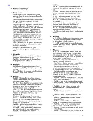 02/10/06 24
-M-
Maldição: veja Bênção
Mandamento:
Lv 19.12 não jurareis falso pelo meu nome,
assim profanando o nome do vosso Deus. Eu
sou o Senhor.
Dt 5.10 10 e uso de misericórdia com milhares
dos que me amam e guardam os meus
mandamentos.
Dt 5.16-21 Honra a teu pai e a tua mãe, como o
senhor teu Deus te ordenou, para que se
prolonguem os teus dias, e para que te vá bem
na terra que o Senhor teu Deus te dá. Não
matarás. Não adulterarás. Não furtarás. Não
dirás falso testemunho contra o teu próximo.
Não cobiçarás a mulher do teu próximo; não
desejarás a casa do teu próximo; nem o seu
campo, nem o seu servo, nem a sua serva,
nem o seu boi, nem o seu jumento, nem coisa
alguma do teu próximo.
Dt 6.5 Amarás, pois, ao Senhor teu Deus de
todo o teu coração, de toda a tua alma e de
todas as tuas forças.
Jo 14.21 ... aquele que tem os meus
mandamentos os guarda esse é o que me
ama.
Mansidão:
Sl 37.11 ... os mansos herdarão a terra e se
deleitarão na abundância da paz ...
Pv 15.1 ... a resposta branda desvia o furor,
mas a palavra dura suscita ira ...
Mediador:
Jo 14.6 disse Jesus: eu sou o caminho, a
verdade e a vida. Ninguém vem ao pai senão
por mim .
2 Tm 2.5 há um só mediador entre Deus e os
homens: Cristo Jesus, homem ..
Mentira:
Ex 23.1 Não espalharás notícias falsas...
Lv 19.11 Não furtareis; não enganareis, nem
mentireis uns aos outros;
Nm 23.19 Deus não é homem, para que minta;
nem filho do homem, para que se arrependa.
Porventura, tendo ele dito, não o fará? ou,
havendo falado, não o cumprirá?
2 Rs 5.25 ... teu servo não foi a parte alguma ...
2 Cr 18.21 .. sairei e serei espírito mentiroso
na boca de todos seus profetas .. tu o
enganarás . e ..
Sl 5.6 .. tu destróis o que profere mentira
Sl 101.7 ... não há de ficar em minha casa o
que usa de fraude; o que profere mentira ...
Sl 119.163 ... abomino e detesto a mentira;
porém amo à tua palavra ...
Pv 19.9 ... a falsa testemunha não fica impune
e o que profere mentiras perece ...
Pv 26.18 ... assim é o homem que engana a
seu próximo e diz: fiz isso por brincadeira ..
Pv 30.8 ... afasta de mim a falsidade e a
mentira ...
Jr 6.14 ... curam superficialmente as feridas do
meu povo, dizendo: Paz, paz, quando não há
paz ..
Jr 16.17 ... ninguém se esconde diante de mim
nem se encobre a sua iniquidade aos meus
olhos ...
Mt 5.37 .. seja a tua palavra: sim, sim ; não,
não. O que passar disto vem do maligno
Mt 10.26 .. nada há encoberto que não venha
ser revelado ...
Jo 8.44 sois do diabo .. vosso pai .. ele foi
homicida desde o princípio e nele não há
verdade .. é mentiroso e pai da mentira
Ef 4.25 .. deixando a mentira, fale cada um a
verdade com o seu próximo ..
2 Ts 2.9 .. com todo poder sinais e prodígios da
mentira ..
Mexerico:
Lv 19.16 Não andarás como mexeriqueiro entre
o teu povo; nem conspirarás contra o sangue
do teu próximo. Eu sou o Senhor.
Pv 17. 9 O que perdoa a transgressão busca a
amizade; mas o que renova a questão, afastam
amigos íntimos.
Milagres:
Js 10.13 E o sol se deteve, e a lua parou, até
que o povo se vingou de seus inimigos. Não
está isto escrito no livro de Jasar? O sol, pois,
se deteve no meio do céu, e não se apressou a
pôr-se, quase um dia inteiro.
1 Rs 17.16 ... da panela a farinha não se
acabou ... o azeite não faltou ..
1 Rs 17.22 ... O Senhor atendeu a voz de Elias,
e a alma do menino tornou a entrar nele ..
1 Rs 18 38 Então caiu fogo do Senhor, e
consumiu o holocausto, a lenha, as pedras, e o
pó, e ainda lambeu a água que estava no rego.
2 Rs 2.8 Então Elias tomou a sua capa e,
dobrando-a, feriu as águas, as quais se
dividiram de uma à outra banda; e passaram
ambos a pé enxuto.
2 Rs 2.19 ... tomou o manto de Elias ... feriu as
águas ... elas se dividiram ...
2 Rs 2.21 ... saiu ele ao manancial das águas,
e deitou sal nele ... tornei saldáveis as às águas
...
2 Rs 3.20 ... eis que vinham as águas pelo
caminho de Edom e a terra se encheu de
águas ..
2 Rs 4.6 ... cheias as vasilhas ... o azeite parou
...
2 Rs 4.16 ... daqui a um ano abraçarás a um
filho ...
2 Rs 4.35 ... e se estendeu sobre o menino ...
e abriu os olhos ...
2 Rs 4.41 ... trazei farinha .. e a deitou na
panela .. e não havia mal nenhum na panela ..
2 Rs 4.43 ... como hei de por isso diante de
cem homens ? ... comerão e sobrará ...
2 Rs 5.14 ... e mergulhou no Jordão sete vezes
.. e ficou limpo ..
2 Rs 6.6 ... Elizeu cortou um pau, lançou-o ali, e
 