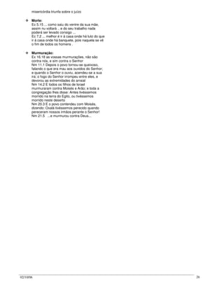 02/10/06 26
misericórdia triunfa sobre o juízo
Morte:
Ec 5.15 ... como saiu do ventre da sua mãe,
assim nu voltará .. e do seu trabalho nada
poderá ser levado consigo ...
Ec 7.2 ... melhor é ir à casa onde há luto do que
ir à casa onde há banquete, pois naquela se vê
o fim de todos os homens .
Murmuração:
Ex 16.18 as vossas murmurações, não são
contra nós, e sim contra o Senhor
Nm 11.1 Depois o povo tornou-se queixoso,
falando o que era mau aos ouvidos do Senhor;
e quando o Senhor o ouviu, acendeu-se a sua
ira; o fogo do Senhor irrompeu entre eles, e
devorou as extremidades do arraial
Nm 14.2 E todos os filhos de Israel
murmuraram contra Moisés e Arão; e toda a
congregação lhes disse: Antes tivéssemos
morrido na terra do Egito, ou tivéssemos
morrido neste deserto
Nm 20.3 E o povo contendeu com Moisés,
dizendo: Oxalá tivéssemos perecido quando
pereceram nossos irmãos perante o Senhor!
Nm 21.5 ...e murmurou contra Deus...
 
