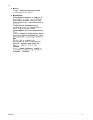 02/10/06 27
-N-
Nazireu:
Jz 13.5 .. sobre cuja cabeça não passará
navalha, portanto será nazireu...
Necromancia:
Lv 20.6 6 Quanto àquele que se voltar para os
que consultam os mortos e para os feiticeiros,
prostituindo-se após eles, porei o meu rosto
contra aquele homem, e o extirparei do meio do
seu povo.
Lv 19.31 Não vos voltareis para os que
consultam os mortos nem para os feiticeiros;
não os busqueis para não ficardes
contaminados por eles. Eu sou o Senhor vosso
Deus.
Lv 20.27 O homem ou mulher que consultar os
mortos ou for feiticeiro, certamente será morto.
Serão apedrejados, e o seu sangue será sobre
eles.
Dt 18.10 Não se achará entre ti...
necromante, nem quem consulte os mortos.
2 Cr 33.6 .. adivinhava pelas nuvens, era
agoureiro .. feitiçaria .. necromantes e
feiticeiros
Is 8.19 ... quando vos disserem: consultai os
necromantes, e os adivinhos, que chilreiam e
murmuram ... os mortos ...
 