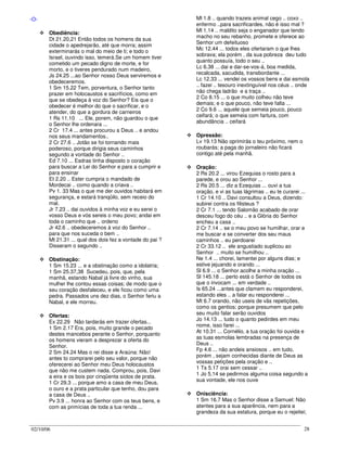 02/10/06 28
-O-
Obediência:
Dt 21.20,21 Então todos os homens da sua
cidade o apedrejarão, até que morra; assim
exterminarás o mal do meio de ti; e todo o
Israel, ouvindo isso, temerá.Se um homem tiver
cometido um pecado digno de morte, e for
morto, e o tiveres pendurado num madeiro,
Js 24.25 ...ao Senhor nosso Deus serviremos e
obedeceremos.
1 Sm 15.22 Tem, porventura, o Senhor tanto
prazer em holocaustos e sacrifícios, como em
que se obedeça à voz do Senhor? Eis que o
obedecer é melhor do que o sacrificar, e o
atender, do que a gordura de carneiros
1 Rs 11.10 ... Ele, porem, não guardou o que
o Senhor lhe ordenara ...
2 Cr 17.4 ... antes procurou a Deus .. e andou
nos seus mandamentos..
2 Cr 27.6 .. Jotão se foi tornando mais
poderoso, porque dirigia seus caminhos
segundo a vontade do Senhor ..
Ed 7.10 ... Esdras tinha disposto o coração
para buscar a Lei do Senhor e para a cumprir e
para ensinar
Et 2.20 .. Ester cumpria o mandado de
Mordecai .. como quando a criava ..
Pv 1. 33 Mas o que me der ouvidos habitará em
segurança, e estará tranqüilo, sem receio do
mal.
Jr 7.23 .. dai ouvidos à minha voz e eu serei o
vosso Deus e vós sereis o meu povo; andai em
toda o caminho que .. ordeno
Jr 42.6 .. obedeceremos à voz do Senhor ..
para que nos suceda o bem ..
Mt 21.31 ... qual dos dois fez a vontade do pai ?
Disseram o segundo ..
Obstinação:
1 Sm 15.23 ... e a obstinação como a idolatria;
1 Sm 25.37,38 Sucedeu, pois, que, pela
manhã, estando Nabal já livre do vinho, sua
mulher lhe contou essas coisas; de modo que o
seu coração desfaleceu, e ele ficou como uma
pedra. Passados uns dez dias, o Senhor feriu a
Nabal, e ele morreu.
Ofertas:
Ex 22.29 Não tardarás em trazer ofertas...
1 Sm 2.17 Era, pois, muito grande o pecado
destes mancebos perante o Senhor, porquanto
os homens vieram a desprezar a oferta do
Senhor.
2 Sm 24.24 Mas o rei disse a Araúna: Não!
antes to comprarei pelo seu valor, porque não
oferecerei ao Senhor meu Deus holocaustos
que não me custem nada. Comprou, pois, Davi
a eira e os bois por cinqüenta siclos de prata.
1 Cr 29.3 ... porque amo a casa de meu Deus,
o ouro e a prata particular que tenho, dou para
a casa de Deus ..
Pv 3.9 ... honra ao Senhor com os teus bens, e
com as primícias de toda a tua renda ...
Ml 1.8 .. quando trazeis animal cego .. coxo ..
enfermo ..para sacrificardes, não é isso mal ?
Ml 1.14 .. maldito seja o enganador que tendo
macho no seu rebanho, promete e oferece ao
Senhor um defeituoso
Mc 12.44 ... todos eles ofertaram o que lhes
sobrava; ela porém , da sua pobreza deu tudo
quanto possuía, todo o seu ..
Lc 6.38 ... dai e dar-se-vos-á, boa medida,
recalcada, sacudida, transbordante ...
Lc 12.33 ... vendei os vossos bens e dai esmola
.. fazei .. tesouro inextinguível nos céus .. onde
não chega ladrão e a traça ..
2 Co 8.15 ... o que muito colheu não teve
demais; e o que pouco, não teve falta ...
2 Co 9.6 ... aquele que semeia pouco, pouco
ceifará; o que semeia com fartura, com
abundância .. ceifará
Opressão:
Lv 19.13 Não oprimirás o teu próximo, nem o
roubarás; a paga do jornaleiro não ficará
contigo até pela manhã.
Oração:
2 Rs 20.2 ... virou Ezequias o rosto para a
parede, e orou ao Senhor ...
2 Rs 20.5 ... diz a Ezequias ... ouvi a tua
oração, e vi as tuas lágrimas .. eu te curarei ...
1 Cr 14.10 .. Davi consultou a Deus, dizendo:
subirei contra os filisteus ?
2 Cr 7.1 ... tendo Salomão acabado de orar
desceu fogo do céu .. e a Glória do Senhor
encheu a casa ..
2 Cr 7.14 .. se o meu povo se humilhar, orar e
me buscar e se converter dos seu maus
caminhos .. eu perdoarei
2 Cr 33.12 .. ele angustiado suplicou ao
Senhor .. muito se humilhou ..
Ne 1.4 ... chorei, lamentei por alguns dias; e
estive jejuando e orando ...
Sl 6.9 ... o Senhor acolhe a minha oração ...
Sl 145.18 ... perto está o Senhor de todos os
que o invocam ... em verdade ..
Is 65.24 ...antes que clamem eu responderei,
estando eles .. a falar eu responderei ...
Mt 6.7 orando, não useis de vãs repetições,
como os gentios; porque presumem que pelo
seu muito falar serão ouvidos
Jo 14.13 ... tudo o quanto pedirdes em meu
nome, isso farei ...
At 10.31 ... Cornélio, a tua oração foi ouvida e
as tuas esmolas lembradas na presença de
Deus ..
Fp 4.6 ... não andeis ansiosos .. em tudo,
porém , sejam conhecidas diante de Deus as
vossas petições pela oração e ..
1 Ts 5.17 orai sem cessar ..
1 Jo 5.14 se pedirmos alguma coisa segundo a
sua vontade, ele nos ouve
Onisciência:
1 Sm 16.7 Mas o Senhor disse a Samuel: Não
atentes para a sua aparência, nem para a
grandeza da sua estatura, porque eu o rejeitei;
 