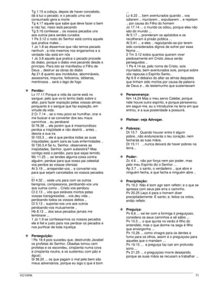 02/10/06 31
Tg 1.15 a cobiça, depois de haver concebido,
dá à luz o pecado; e o pecado uma vez
consumado gera a morte
Tg 4.17 aquele que sabe que deve fazer o bem
e não faz, nisso está pecando
Tg 5.16 confessai .. os vossos pecados uns
aos outros para serdes curados
1 Pe 3.12 o rosto do Senhor está contra aquele
que pratica males ..
1 Jo 1.8 se dissermos que não temos pecado
nenhum , a nós mesmos nos enganamos e a
verdade não está em nós
1 Jo 3.8 aquele que pratica o pecado procede
do diabo, porque o diabo vive pecando desde o
princípio. Para isto se manifestou o Filho de
Deus .. destruir as obras do diabo
Ap 21.8 quanto aos incrédulos, abomináveis,
assassinos, impuros, feiticeiros, idólatras,
mentirosos .. será o lago de fogo
Perdão:
Lv 17.11 Porque a vida da carne está no
sangue; pelo que vo-lo tenho dado sobre o
altar, para fazer expiação pelas vossas almas;
porquanto é o sangue que faz expiação, em
virtude da vida.
2 Cr 7.14 .. se o meu povo se humilhar, orar e
me buscar e se converter dos seu maus
caminhos .. eu perdoarei
Sl 78.38 ... ele porém que é misericordioso
perdoa a iniqüidade e não destrói .. antes ..
desvia a sua ira
Sl 103.3 ... ele é que perdoa todas as suas
iniquidades; quem sara as tuas enfermidades ..
Sl 130.3,4 Se tu, Senhor, observares as
iniqüidades, Senhor, quem subsistirá? Mas
contigo está o perdão, para que sejas temido.
Mc 11.25 ... se tendes alguma coisa contra
alguém, perdoai para que vosso pai celestial
vos perdoe as vossas ofensas
At 3.19 ... arrependei-vos .. e convertei-vos
para que sejam cancelados os vossos pecados
...
Ef 4.32 ... sede uns para com os outros
benignos, compassivos, perdoando-vos uns
aos outros como .. Cristo vos perdoou
Cl 2.13 ... vós que estáveis mortos pelas
vossas transgressões .. vos deu vida ..
perdoando todos os vossos delitos ..
Cl 3.13 .. suportai-vos uns aos outros
perdoando-vos mutuamente ..
Hb 8.12 ... dos seus pecados jamais me
lembrarei ...
1 Jo 1.9 se confessarmos os nossos pecados
ele é fiel e justo para nos perdoar os pecados e
nos purificar de toda injustiça
Perseguição:
! Rs 18.4 pois sucedeu que, destruindo Jezabel
os profetas do Senhor, Obadias tomou cem
profetas e os escondeu, cinqüenta numa cova
e cinqüenta noutra, e os sustentou com pão e
água);
Sl 38.20 ... os que pagam o mal pelo bem são
meus adversários, porque eu sigo o que é bom
...
Lc 6.22 ... bem aventurados quando .. vos
odiarem .. injuriarem .. expulsarem .. e rejeitam
.. por causa do Filho do homem
Jo 17.14 ... o mundo os odiou, porque eles não
são do mundo ...
At 5.17 ... prenderam os apóstolos e os
recolheram à prisão pública ...
At 5.41 ... e eles .. regozijando-se por terem
sido considerados dignos de sofrer por esse
Nome ...
2 Tm 3.12 todos quantos querem viver
piedosamente em Cristo Jesus serão
perseguidos ..
1 Pe 4.14 se, pelo nome de Cristo, sois
injuriados, bem-aventurados sois, porque sobre
vós repousa o Espírito Santo..
Ap 6.9 vi debaixo do altar as almas daqueles
que tinham sido mortos por causa da palavra
de Deus e .. do testemunho que sustentavam
Perseverança:
Nm 14.24 Mas o meu servo Calebe, porque
nele houve outro espírito, e porque perseverou
em seguir-me, eu o introduzirei na terra em que
entrou, e a sua posteridade a possuirá.
Pleitear: veja Advogar.
Pobreza:
Dt 15.7 Quando houver entre ti algum
pobre...não endurecerás o teu coração, nem
fecharás as tuas mãos.
Dt 15.11 ...nunca deixará de haver pobres na
terra...
Poder:
Zc 4.6 ... não por força nem por poder, mas
pelo meu Espírito diz o Senhor ...
Ap 3.7 .. o santo, o verdadeiro .. que abre e
ninguém fecha, e que fecha e ninguém abre ..
Precipitação:
Pv 19.2 Não é bom agir sem refletir; e o que se
apressa com seus pés erra o caminho.
Pv 20.25 Laço é para o homem dizer
precipitadamente: É santo; e, feitos os votos,
então refletir.
Preguiça:
Pv 6.6 ... vai ter com a formiga ó preguiçoso,
considera os seus caminhos e sê sábio ...
Pv 10.5 ... o que ajunta no verão é filho do
entendido, mas o que dorme na sega é filho
que envergonha ...
Pv 10.26 ... como vinagre para os dentes e
fumo para os olhos, assim é o preguiçoso para
aqueles que o mandam ...
Pv 19.15 ... a preguiça faz cair em profundo
sono ...
Pv 21.25 ... o preguiçoso morre desejando,
porque as suas mãos se recusam a trabalhar ...
 
