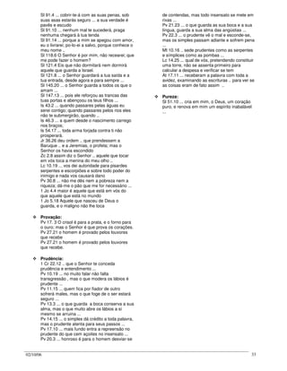 02/10/06 33
Sl 91.4 ... cobrir-te-á com as suas penas, sob
suas asas estarás seguro ... a sua verdade é
pavês e escudo
Sl 91.10 ... nenhum mal te sucederá, praga
nenhuma chegará à tua tenda
Sl 91.14 ... porque a mim se apegou com amor,
eu o livrarei; po-lo-ei a salvo, porque conhece o
meu nome ..
Sl 118.6 O Senhor é por mim, não recearei; que
me pode fazer o homem?
Sl 121.4 Eis que não dormitará nem dormirá
aquele que guarda a Israel.
Sl 121.8 ... o Senhor guardará a tua saída e a
tua entrada, desde agora e para sempre ...
Sl 145.20 ... o Senhor guarda a todos os que o
amam ...
Sl 147.13 ... pois ele reforçou as trancas das
tuas portas e abençoou os teus filhos ...
Is 43.2 ... quando passares pelas águas eu
serei contigo; quando passares pelos rios eles
não te submergirão, quando ..
Is 46.3 ... a quem desde o nascimento carrego
nos braços;
Is 54.17 ... toda arma forjada contra ti não
prosperará.
Jr 36.26 deu ordem .. que prendessem a
Baruque .. e a Jeremias, o profeta; mas o
Senhor os havia escondido
Zc 2.8 assim diz o Senhor .. aquele que tocar
em vós toca a menina do meu olho ..
Lc 10.19 ... vos dei autoridade para pisardes
serpentes e escorpiões e sobre todo poder do
inimigo e nada vos causará dano
Pv 30.8 ... não me dês nem a pobreza nem a
riqueza; dá-me o pão que me for necessário ...
1 Jo 4.4 maior é aquele que está em vós do
que aquele que está no mundo
1 Jo 5.18 Aquele que nasceu de Deus o
guarda, e o maligno não lhe toca
Provação:
Pv 17. 3 O crisol é para a prata, e o forno para
o ouro; mas o Senhor é que prova os corações.
Pv 27.21 o homem é provado pelos louvores
que recebe
Pv 27.21 o homem é provado pelos louvores
que recebe.
Prudência:
1 Cr 22.12 .. que o Senhor te conceda
prudência e entendimento ...
Pv 10.19 ... no muito falar não falta
transgressão , mas o que modera os lábios é
prudente ...
Pv 11.15 ... quem fica por fiador de outro
sofrerá males, mas o que foge de o ser estará
seguro ...
Pv 13.3 ... o que guarda a boca conserva a sua
alma, mas o que muito abre os lábios a si
mesmo se arruina ...
Pv 14.15 ... o simples dá crédito a toda palavra,
mas o prudente atenta para seus passos ...
Pv 17.10 ... mais fundo entra a repreensão no
prudente do que cem açoites no insensato ...
Pv 20.3 ... honroso é para o homem desviar-se
de contendas, mas todo insensato se mete em
rixas ...
Pv 21.23 ... o que guarda as sua boca e a sua
língua, guarda a sua alma das angústias ...
Pv 22.3 ... o prudente vê o mal e esconde-se,
mas os simples passam adiante e sofrem pena
...
Mt 10.16 .. sede prudentes como as serpentes
e símplices como as pombas ...
Lc 14.25 ... qual de vós, pretendendo constituir
uma torre, não se assenta primeiro para
calcular a despesa e verificar se tem
At 17.11 ... receberam a palavra com toda a
avidez, examinando as escrituras .. para ver se
as coisas eram de fato assim ..
Pureza:
Sl 51.10 ... cria em mim, o Deus, um coração
puro, e renova em mim um espírito inabalável
...
 