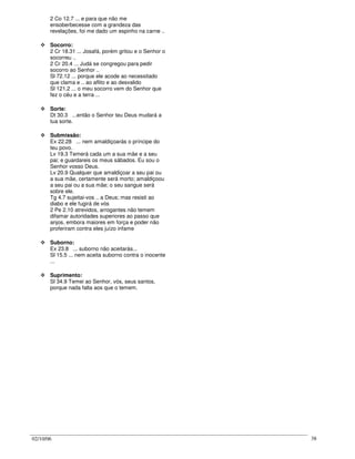02/10/06 38
2 Co 12.7 ... e para que não me
ensoberbecesse com a grandeza das
revelações, foi me dado um espinho na carne ..
Socorro:
2 Cr 18.31 ... Josafá, porém gritou e o Senhor o
socorreu ..
2 Cr 20.4 ... Judá se congregou para pedir
socorro ao Senhor ..
Sl 72.12 ... porque ele acode ao necessitado
que clama e .. ao aflito e ao desvalido
Sl 121.2 ... o meu socorro vem do Senhor que
fez o céu e a terra ...
Sorte:
Dt 30.3 ...então o Senhor teu Deus mudará a
tua sorte.
Submissão:
Ex 22.28 ... nem amaldiçoarás o príncipe do
teu povo.
Lv 19.3 Temerá cada um a sua mãe e a seu
pai; e guardareis os meus sábados. Eu sou o
Senhor vosso Deus.
Lv 20.9 Qualquer que amaldiçoar a seu pai ou
a sua mãe, certamente será morto; amaldiçoou
a seu pai ou a sua mãe; o seu sangue será
sobre ele.
Tg 4.7 sujeitai-vos .. a Deus; mas resisti ao
diabo e ele fugirá de vós
2 Pe 2.10 atrevidos, arrogantes não temem
difamar autoridades superiores ao passo que
anjos, embora maiores em força e poder não
proferiram contra eles juízo infame
Suborno:
Ex 23.8 ... suborno não aceitarás...
Sl 15.5 ... nem aceita suborno contra o inocente
...
Suprimento:
Sl 34.9 Temei ao Senhor, vós, seus santos,
porque nada falta aos que o temem.
 