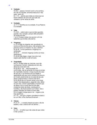 02/10/06 41
-V-
Vaidade:
Sl 39.6 ...passa o homem como uma sombra;
em vão se inquieta: amontoa tesouros e não
sabe quem os
Ec 1.14 ... atentei para todas as obras que se
fazem debaixo do sol e eis que tudo era
vaidade e correr atrás do vento
Verdade:
Jo 17.17 Santifica-os na verdade. A tua Palavra
é a verdade
Vida:
Pv 4.24 ... sobre tudo o que se deve guardar,
guarda o teu coração, porque dele procedem
as fontes da vida ...
1 Jo 5.13 estas coisas vos escrevi a fim de
saberdes que tendes vida eterna
Vingança:
Lv 19.18 Não te vingarás nem guardarás ira
contra os filhos do teu povo; mas amarás o teu
próximo como a ti mesmo. Eu sou o Senhor.
Dt 32.35 A mim pertence a vingança e a
retribuição.
Dt 32.41 ... tomarei vingança contra os meus
adversários.
Pv 20.22 Não digas: vingar-me-ei do mal;
espera pelo Senhor e ele te livrará.
Virgindade:
Nm 31.18 Mas todas as meninas, que não
conheceram homem, deitando-se com ele,
deixai-as viver para vós.
Dt 22.20,21 Se .. esta acusação for
confirmada, não se achando na moça os sinais
da virgindade, levarão a moça à porta da casa
de seu pai, e os homens da sua cidade a
apedrejarão até que morra; porque fez loucura
em Israel, prostiruindo-se na casa de seu pai.
Assim exterminarás o mal do meio de ti.
Dt 22.28,29 Se um homem achar uma moça
virgem não desposada e, pegando nela, deitar-
se com ela, e forem apanhados,o homem que
se deitou com a moça dará ao pai dela
cinqüenta siclos de prata, e porquanto a
humilhou, ela ficará sendo sua mulher; não a
poderá repudiar por todos os seus dias
Et 2.2 tragam moças para o rei .. virgens e de
boa aparência ..
Is 7.14 ... eis que a virgem conceberá e dará à
luz um filho, e lhe chamará Emanuel ...
Vitória:
Pv 21.31 ... o cavalo prepara-se para o dia da
batalha, mas a vitória vem do Senhor ...
Voto:
Ec 4.5 ... é melhor que não votes do que votes
e não cumpra ...
 