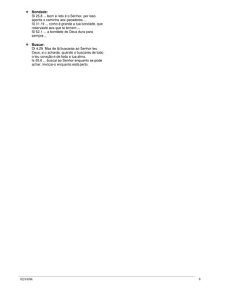02/10/06 6
Bondade:
Sl 25.8 ... bom e reto é o Senhor, por isso
aponta o caminho aos pecadores ...
Sl 31.19 ... como é grande a tua bondade, que
reservaste aos que te temem ...
Sl 52.1 ... a bondade de Deus dura para
sempre ..
Buscar:
Dt 4.29 Mas de lá buscarás ao Senhor teu
Deus, e o acharás, quando o buscares de todo
o teu coração e de toda a tua alma.
Is 55.6 ... buscai ao Senhor enquanto se pode
achar, invocai-o enquanto está perto.
 