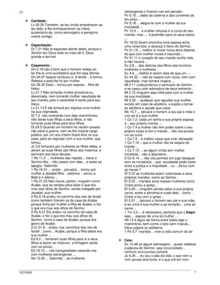 02/10/06 7
-C-
Caridade:
Lv 25.35 Também, se teu irmão empobrecer ao
teu lado, e lhe enfraquecerem as mãos,
sustentá-lo-ás; como estrangeiro e peregrino
viverá contigo.
Capacitação:
Dt 7.21 Não te espantes diante deles, porque o
Senhor teu Deus está no meio de ti, Deus
grande e terrível
Casamento:
Gn 2.18 não é bom que o homem esteja só:
far-lhe-ei uma auxiliadora que lhe seja idônea
Gn 24.67 Isaque conduziu-a à tenda .. e tomou
Rebeca e esta lhe foi por mulher
Gn 26.35 Esaú .. tomou por esposa .. filha de
heteu
Lv 21.7 Não tomarão mulher prostituta ou
desonrada, nem tomarão mulher repudiada de
seu marido; pois o sacerdote é santo para seu
Deus.
Lv 21.13 E ele tomará por esposa uma mulher
na sua virgindade.
Dt 7.3 não contrairás com elas matrimônios;
não darás tuas filhas a seus filhos, e não
tomarás suas filhas para teus filhos;
Dt 24.5 Quando um homem for recém-casado
não sairá à guerra, nem se lhe imporá cargo
público; por um ano inteiro ficará livre na sua
casa, para se regozijar com a sua mulher, que
tomou.
Jz 3.6 tomaram por mulheres as filhas deles, e
deram as suas filhas aos filhos dos mesmos, e
serviram aos seus deuses.
1 Rs 11.2 .. mulheres das nações .. havia o
Senhor dito .. não caseis com elas .. a estas se
apegou Salomão
1 Rs 16.31 ... andar .. pecados .. tomou por
mulher a Jezabel filha .. sidônios .. serviu a
Baal e o adorou ..
1 Rs 21.25 Não houve, porém, ninguém como
Acabe, que se vendeu para fazer o que era
mau aos olhos do Senhor, sendo instigado por
Jezabel, sua mulher.
2 Rs 8.18 andou no caminho dos reis de Israel,
como também fizeram os da casa de Acabe,
porque tinha por mulher a filha de Acabe; e fez
o que era mau aos olhos do Senhor.
2 Rs 8.27 Ele andou no caminho da casa de
Acabe, e fez o que era mau aos olhos do
Senhor, como a casa de Acabe, porque era
genro de Acabe.
2 Cr 21.6 .. andou nos caminhos dos reis de
Israel .. como .. Acabe, porque a filha deste era
sua mulher ...
Ed 9.2 ... tomaram suas filhas para si e seus
filhos e assim se misturou a linhagem santa
com os povos ..
Ed 10.10 ... vós transgredistes casando-vos
com mulheres estrangeiras ...
Ne 13.26 ... Salomão .. as mulheres
estrangeiras o fizeram cair em pecado .
Pv 5.15 ... bebe da cisterna e das correntes do
teu poço ...
Pv 5.18 ... alegra-te com a mulher da tua
mocidade ...
Pv 12.4 ... a mulher virtuosa é a coroa do seu
marido, mas .... é podridão para os seus ossos
...
Pv 18.22 Quem encontra uma esposa acha
uma coisa boa; e alcança o favor do Senhor.
Pv 21.19 ... melhor é morar numa terra deserta
do que com mulher rixosa e iracunda ...
Pv 31.11 o coração do seu marido confia nela,
e não haverá ...
Ec 2.8 ... das delícias dos filhos dos homens:
mulheres e mulheres ..
Ec 4.9 ... melhor é serem dois do que um ....
Ez 44.32 ... não se casará com viúva, nem com
repudiada, mas tomará virgens ...
Ml 2.11 Judá profanou o santuário do Senhor ..
e se casou com adoradora de deus estranho ..
Ml 2.15 ninguém seja infiel para com a mulher
da sua mocidade ..
Mt 5.32 ... qualquer que repudiar sua mulher,
exceto em caso de adultério, a expõe a tornar-
se adúltera e aquele que casar
Mc 10.7 ... deixará o homem a seu pai e mãe e
unir-se-á a sua mulher
1 Co 7.2 cada um tenha a sua própria esposa
e .. seu próprio marido ...
1 Co 7.4 a mulher não tem poder sobre o seu
próprio corpo e sim o marido .. não vos priveis
um ao outro
1 Co 7.9 .. é melhor casar que viver abrasado
1 Co 7.10 .. que a mulher não se separe do
marido ..
1 Co 7.12 ... se algum irmão tem mulher
incrédula .. não a abandone .
2 Co 6.14 ... não vos ponhais em jugo desigual
com os incrédulos .. que sociedade pode haver
entre a justiça e a iniquidade .. ou .. da luz com
as trevas ?
Ef 5.22 as mulheres sejam submissas a seus
próprios maridos, como ao Senhor ..
Ef 5.25 .. maridos amai vossas mulheres como
Cristo amou a igreja ..
Ef 5.29 ... ninguém jamais odiou a sua própria
carne, antes a alimenta e cuida dela .. como ..
Cristo o faz com a igreja ..
Ef 5.31 ... deixará o homem seu pai e sua mãe,
e se unirá à sua mulher e se tornarão .. uma só
carne ..
1 Tm 3.2 ... é necessário, portanto que o bispo
seja ... esposo de uma só mulher ...
Hb 13.4 digno de honra entre todos seja o
matrimônio, bem como o leito sem mácula ..
Deus julgará os adúlteros
1 Pe 3.7 maridos .. vivei a vida comum do lar
Ceia:
Ex 12.48 se algum estrangeiro .. quiser celebrar
a páscoa do Senhor, seja circuncidado ..
nenhum incircunciso comerá
Jo 6.35 ... eu sou o pão da vida; o que vem a
mim jamais terá fome; e o que crê em mim
 