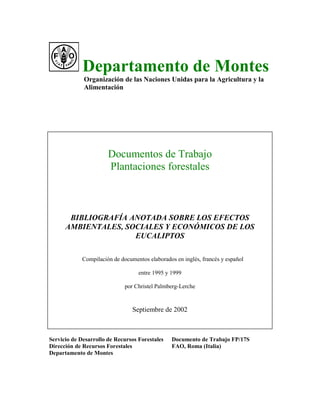 Departamento de Montes
Organización de las Naciones Unidas para la Agricultura y la
Alimentación
Documentos de Trabajo
Plantaciones forestales
BIBLIOGRAFÍA ANOTADA SOBRE LOS EFECTOS
AMBIENTALES, SOCIALES Y ECONÓMICOS DE LOS
EUCALIPTOS
Compilación de documentos elaborados en inglés, francés y español
entre 1995 y 1999
por Christel Palmberg-Lerche
Septiembre de 2002
Servicio de Desarrollo de Recursos Forestales Documento de Trabajo FP/17S
Dirección de Recursos Forestales FAO, Roma (Italia)
Departamento de Montes
 