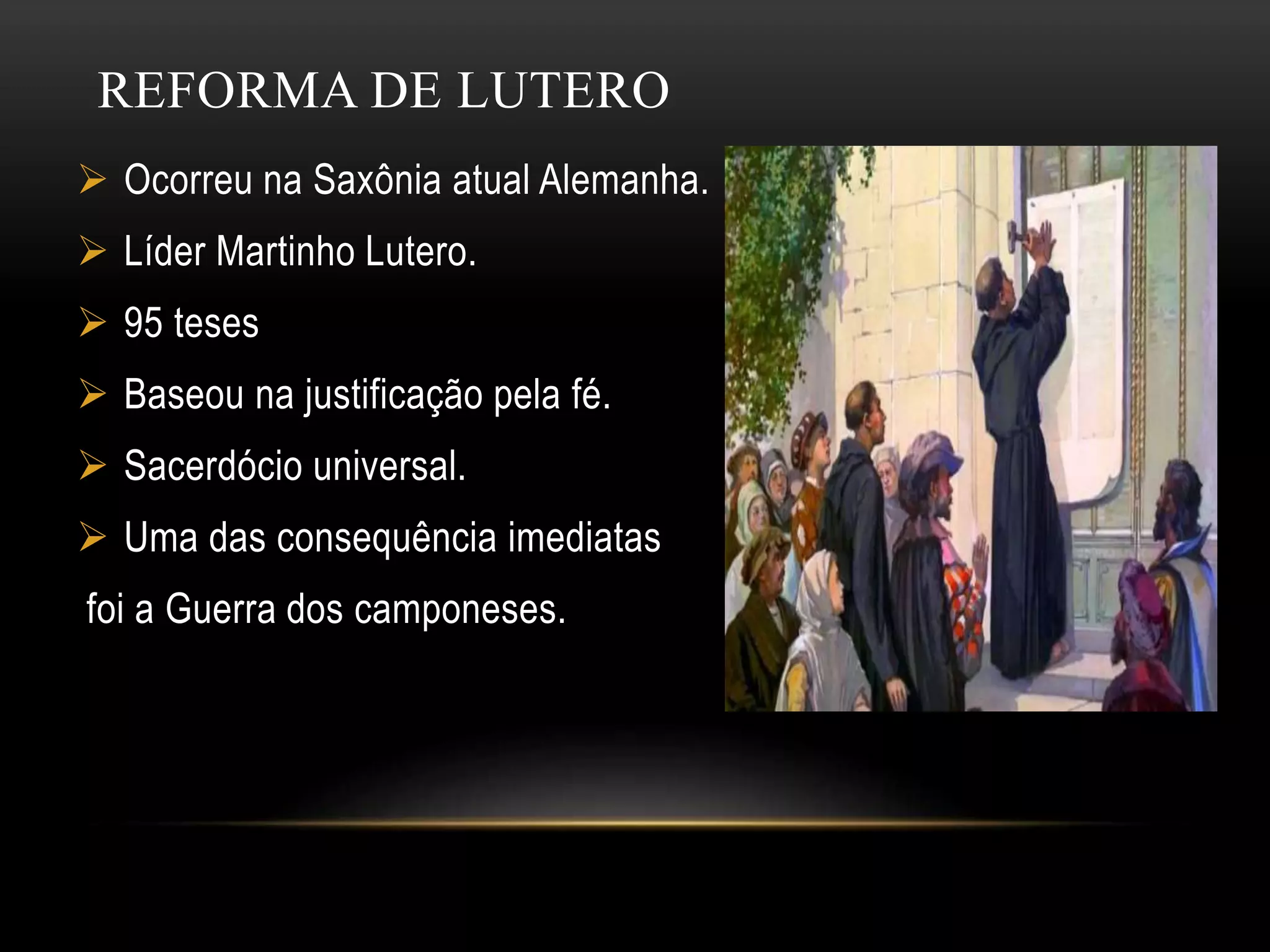 REFORMA DE LUTERO
Ocorreu na Saxônia atual Alemanha.
Líder Martinho Lutero.
95 teses
Baseou na justificação pela fé.
Sacerdócio universal.
Uma das consequência imediatas
foi a Guerra dos camponeses.