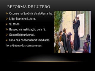 REFORMA DE LUTERO
 Ocorreu na Saxônia atual Alemanha.
 Líder Martinho Lutero.
 95 teses
 Baseou na justificação pela fé.
 Sacerdócio universal.
 Uma das consequência imediatas
foi a Guerra dos camponeses.
 
