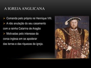 A IGREJA ANGLICANA
 Comanda pelo próprio rei Henrique VIII.
 A não anulação do seu casamento
com a rainha Catarina de Aragão
 Motivadas pelo interesse da
coroa inglesa em se apoderar
das terras e das riquezas da igreja.
 