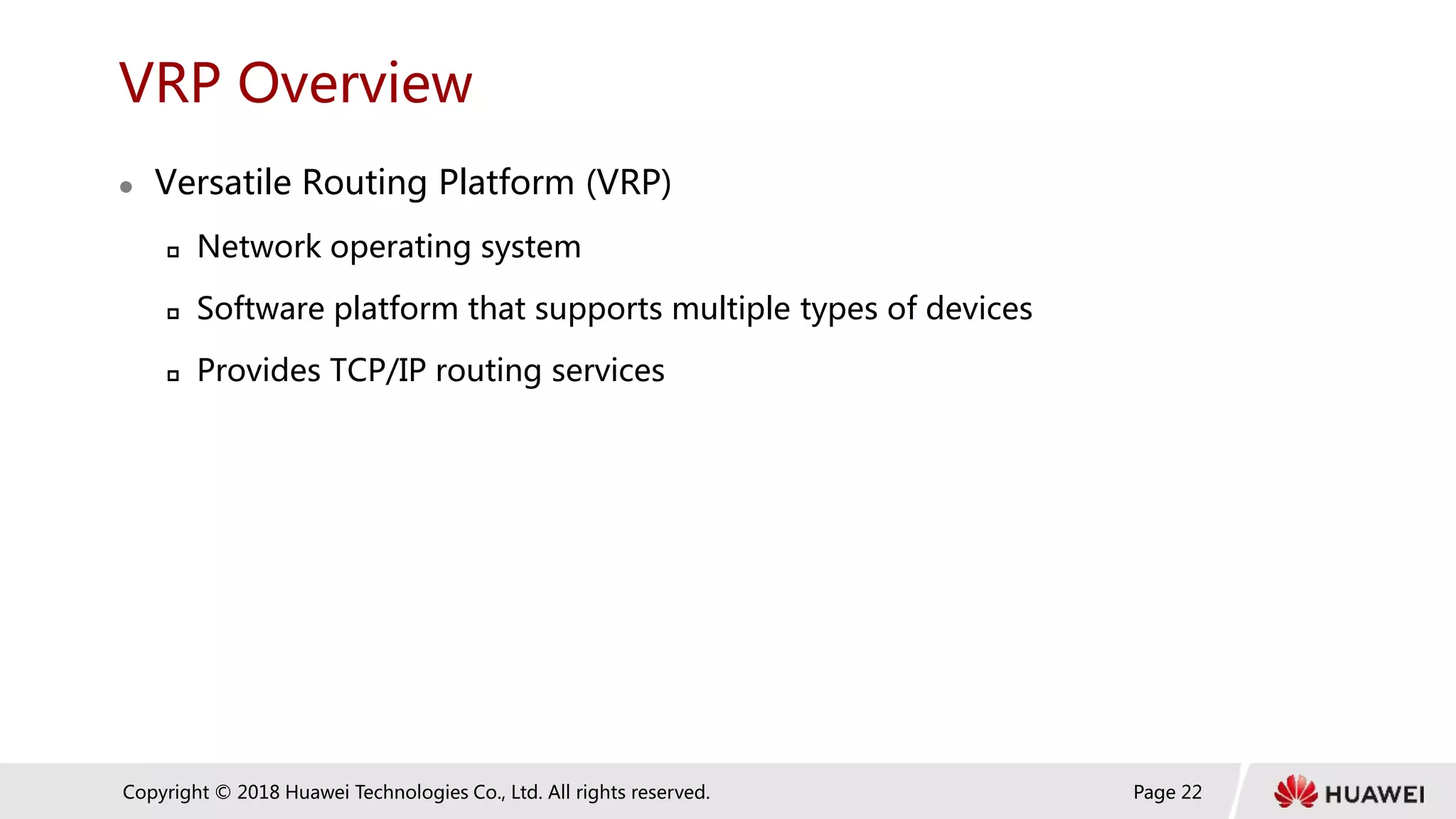 Page 22
Copyright © 2018 Huawei Technologies Co., Ltd. All rights reserved.
VRP Overview
 Versatile Routing Platform (VRP)
 Network operating system
 Software platform that supports multiple types of devices
 Provides TCP/IP routing services
 