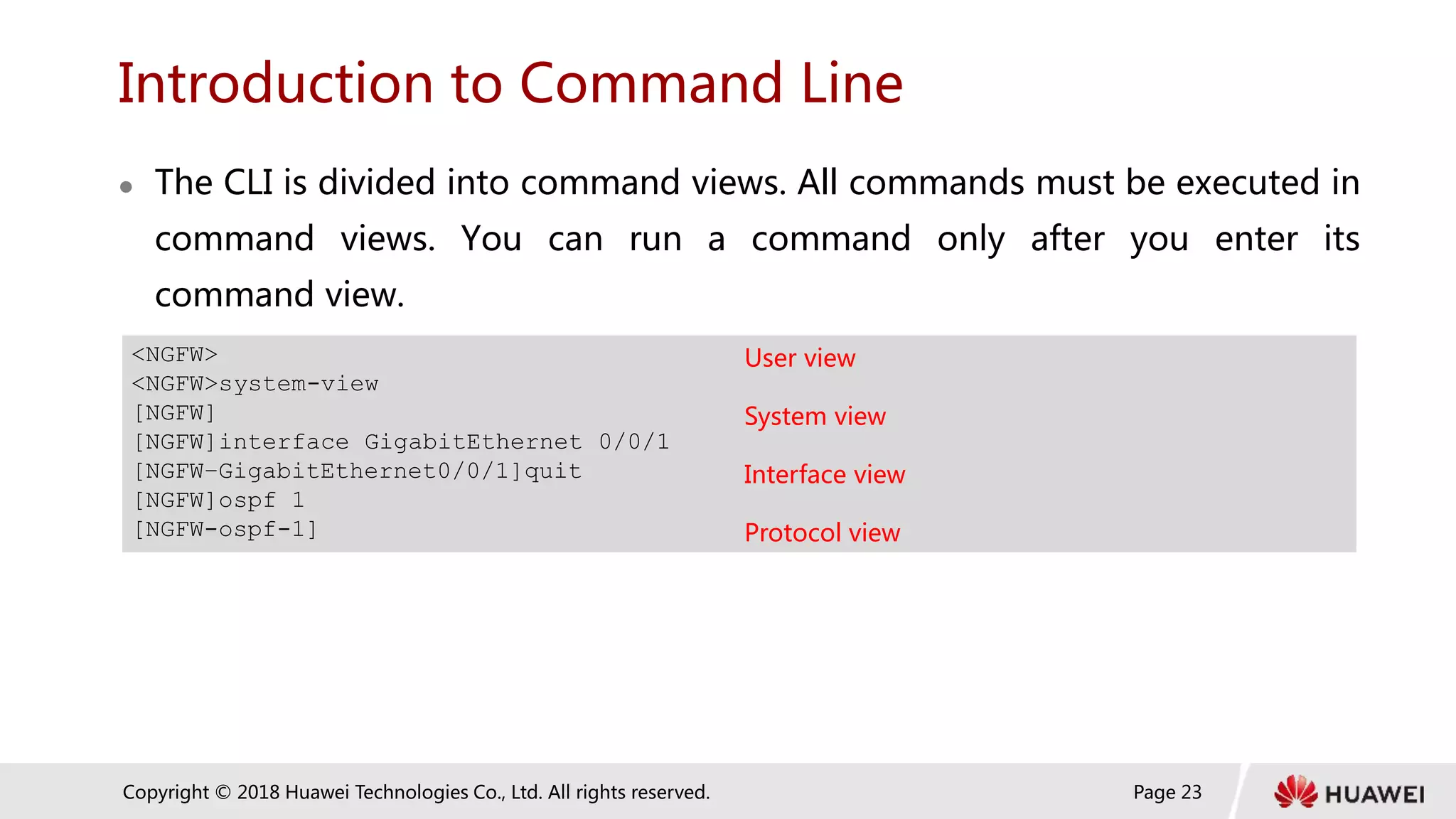 Page 23
Copyright © 2018 Huawei Technologies Co., Ltd. All rights reserved.
Introduction to Command Line
 The CLI is divided into command views. All commands must be executed in
command views. You can run a command only after you enter its
command view.
<NGFW> User view
<NGFW>system-view
[NGFW] System view
[NGFW]interface GigabitEthernet 0/0/1
[NGFW–GigabitEthernet0/0/1]quit Interface view
[NGFW]ospf 1
[NGFW-ospf-1] Protocol view
 