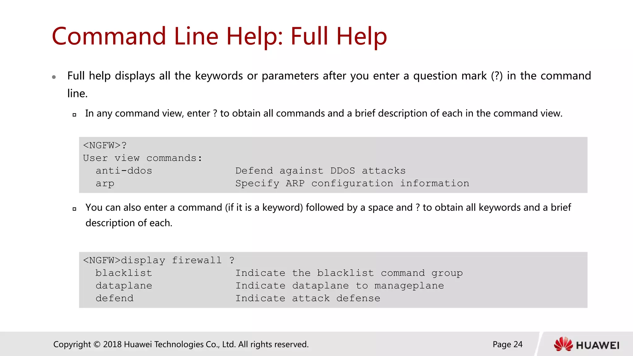 Page 24
Copyright © 2018 Huawei Technologies Co., Ltd. All rights reserved.
Command Line Help: Full Help
 Full help displays all the keywords or parameters after you enter a question mark (?) in the command
line.
 In any command view, enter ? to obtain all commands and a brief description of each in the command view.
 You can also enter a command (if it is a keyword) followed by a space and ? to obtain all keywords and a brief
description of each.
<NGFW>?
User view commands:
anti-ddos Defend against DDoS attacks
arp Specify ARP configuration information
<NGFW>display firewall ?
blacklist Indicate the blacklist command group
dataplane Indicate dataplane to manageplane
defend Indicate attack defense
 